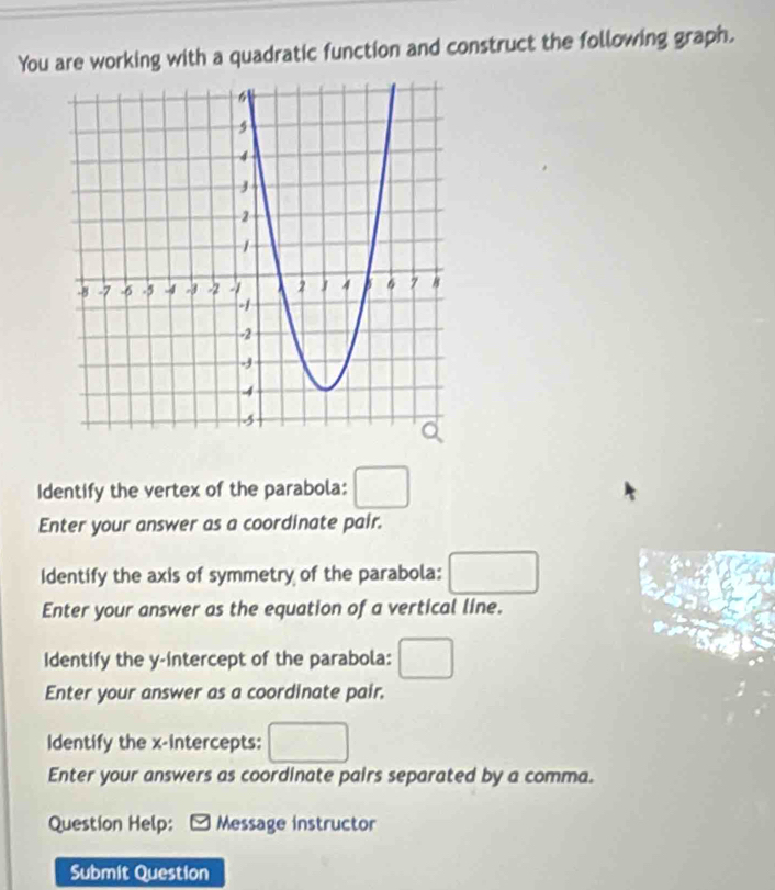 You are working with a quadratic function and construct the following graph. 
Identify the vertex of the parabola: □ 
Enter your answer as a coordinate pair. 
Identify the axis of symmetry of the parabola: □ 
Enter your answer as the equation of a vertical line. 
Identify the y-intercept of the parabola: □ 
Enter your answer as a coordinate pair. 
Identify the x-intercepts: □ 
Enter your answers as coordinate pairs separated by a comma. 
Question Help: Message instructor 
Submit Question