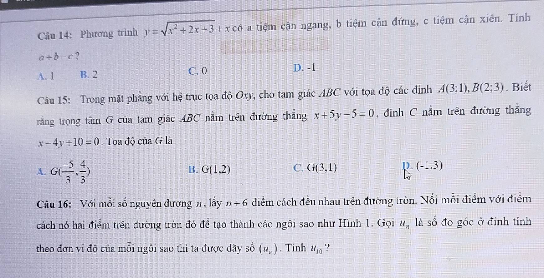 Phương trình y=sqrt(x^2+2x+3)+x có a tiệm cận ngang, b tiệm cận đứng, c tiệm cận xiên. Tính
a+b-c ?
A. 1 B. 2 C. 0
D. -1
Câu 15: Trong mặt phăng với hệ trục tọa độ Oxy, cho tam giác ABC với tọa độ các đỉnh A(3;1), B(2;3). Biết
rằng trọng tâm G của tam giác ABC nằm trên đường thắng x+5y-5=0 , đỉnh C nằm trên đường thắng
x-4y+10=0. Tọa độ của G là
A. G( (-5)/3 , 4/3 )
D.
B. G(1,2) C. G(3,1) (-1,3)
Câu 16: Với mỗi số nguyên dương n, lấy n+6 điểm cách đều nhau trên đường tròn. Nối mỗi điểm với điểm
cách nó hai điểm trên đường tròn đó để tạo thành các ngôi sao như Hình 1. Gọi u_n là số đo góc ở đỉnh tính
theo đơn vị độ của mỗi ngôi sao thì ta được dãy số (u_n). Tính u_10 ?