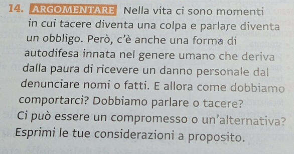 ARGOMEntaRE Nella vita ci sono momenti 
in cui tacere diventa una colpa e parlare diventa 
un obbligo. Però, cè anche una forma di 
autodifesa innata nel genere umano che deriva 
dalla paura di ricevere un danno personale dal 
denunciare nomi o fatti. E allora come dobbiamo 
comportarci? Dobbiamo parlare o tacere? 
Ci può essere un compromesso o un'alternativa? 
Esprimi le tue considerazioni a proposito.