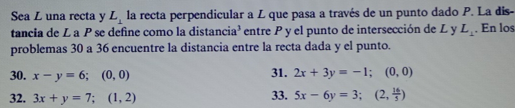 Sea L una recta y L_⊥  la recta perpendicular a L que pasa a través de un punto dado P. La dis-
tancia de La P se define como la distancia³ entre P y el punto de intersección de L y L_⊥ . En los
problemas 30 a 36 encuentre la distancia entre la recta dada y el punto.
30. x-y=6; (0,0) 31. 2x+3y=-1; (0,0)
32. 3x+y=7; (1,2)
33. 5x-6y=3; (2, 16/5 )