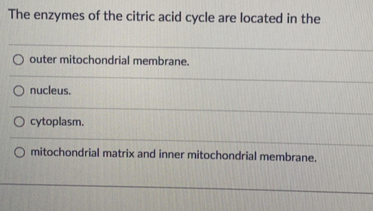 The enzymes of the citric acid cycle are located in the
outer mitochondrial membrane.
nucleus.
cytoplasm.
mitochondrial matrix and inner mitochondrial membrane.