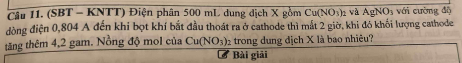 (SBT - KNTT) Điện phân 500 mL dung dịch X gồm Cu(NO_3) 2 và AgNO_3 với cường độ 
dòng điện 0,804 A đến khi bọt khí bắt đầu thoát ra ở cathode thì mất 2 giờ, khi đó khối lượng cathode 
tăng thêm 4,2 gam. Nồng độ mol của Cu(NO_3)_2 trong dung dịch X là bao nhiêu? 
Bài giải