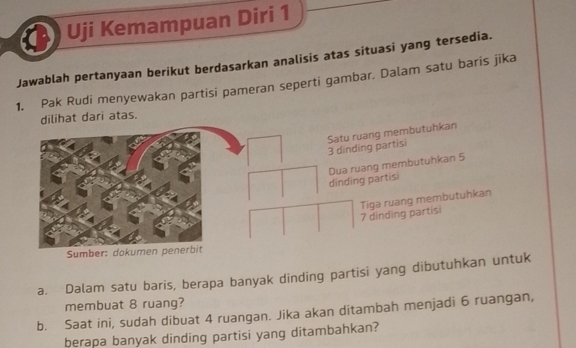 a Uji Kemampuan Diri 1 
Jawablah pertanyaan berikut berdasarkan analisis atas situasi yang tersedia. 
1. Pak Rudi menyewakan partisi pameran seperti gambar. Dalam satu baris jika 
dilihat dari atas. 
Satu ruang membutuhkan
3 dinding partisi 
dinding partisi Dua ruang membutuhkan 5
Tiga ruang membutuhkan
7 dinding partisi 
Sumber: dokumen penerbit 
a. Dalam satu baris, berapa banyak dinding partisi yang dibutuhkan untuk 
membuat 8 ruang? 
b. Saat ini, sudah dibuat 4 ruangan. Jika akan ditambah menjadi 6 ruangan, 
berapa banyak dinding partisi yang ditambahkan?