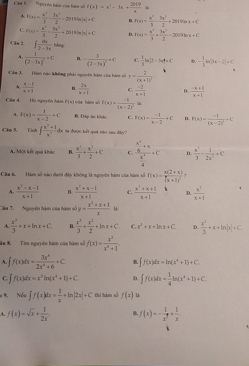 Nguyên hàm của hàm số f(x)=x^2-3x+ 2019/x 1t
A. F(x)= x^3/3 - 3x^2/2 -2019ln |x|+C B. F(x)= x^3/3 - 3x^2/2 +2019ln x+C
C. F(x)= x^3/3 - 3x^2/2 +2019ln |x|+C D. F(x)= x^3/3 + 3x^2/2 -2019ln x+C
Câu 2. ∈t  dx/2-3x  bằng 1
A. frac 1(2-3x)^2+C B. -frac 3(2-3x)^2+C C.  1/3 ln |2-3x|+C D. - 1/3 ln |3x-2|+C
Câu 3. Hàm nào không phải nguyên hàm của hàm số y=frac 2(x+1)^2
A.  (x-1)/x+1  B.  2x/x+1  C.  (-2)/x+1  D.  (-x+1)/x+1 
Câu 4. Họ nguyên hàm F(x) của hàm số f(x)=frac -1(x-2)^2 là:
A. F(x)= 1/x-2 +C B. Đáp án khác, C. F(x)= (-1)/x-2 +C D. F(x)=frac -1(x-2)^3+C
Câu 5. Tính ∈t  (x^5+1)/x^3 dx ta được kết quả nào sau đây?
A. Một kết quả khác B.  x^3/3 + x^2/2 +C C. frac  x^4/6 +x x^4/4 +c D.  x^3/3 - 1/2x^2 +C
Câu 6. Hàm số nào dưới đây không là nguyên hàm của hàm số f(x)=frac x(2+x)(x+1)^2 ?
A.  (x^2-x-1)/x+1  B.  (x^2+x-1)/x+1  C.  (x^2+x+1)/x+1  D.  x^2/x+1 
Cầu 7. Nguyên hàm của hàm số y= (x^3+x+1)/x  là:
A.  x^3/3 +x+ln x+C. B.  x^3/3 + x^2/2 +ln x+C. C. x^3+x+ln x+C. D.  x^3/3 +x+ln |x|+C.
âu 8. Tìm nguyên hàm của hàm số f(x)= x^3/x^4+1 .
A. ∈t f(x)dx= 3x^4/2x^4+6 +C. B. ∈t f(x)dx=ln (x^4+1)+C.
C. ∈t f(x)dx=x^3ln (x^4+1)+C. ∈t f(x)dx= 1/4 ln (x^4+1)+C.
D.
1 9. Nếu ∈t f(x)dx= 1/x +ln |2x|+C thì hàm số f(x) là
A. f(x)=sqrt(x)+ 1/2x . f(x)=- 1/x^2 + 1/x .
B.