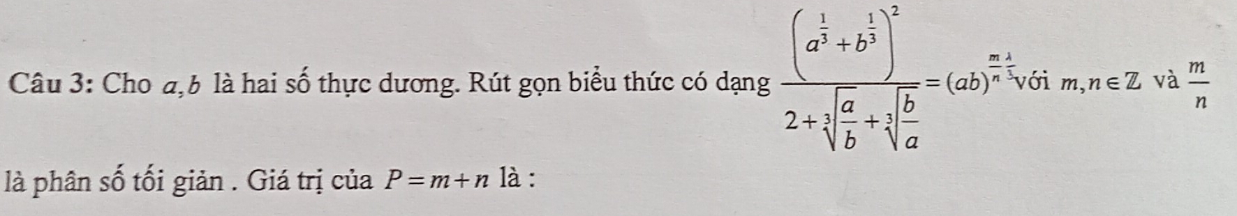 Cho đ, b là hai số thực dương. Rút gọn biểu thức có dạng frac (a^(frac 1)3+b^(frac 1)3)^22+sqrt(frac a)b+sqrt[3](frac b)a=(ab)^ (m+1)/n , ới m,n∈ Z và  m/n 
là phân số tối giản . Giá trị của P=m+n là :