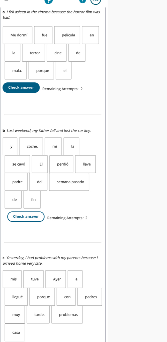 a I fell asleep in the cinema because the horror film was 
bad. 
Check answer Remaining Attempts : 2 
b Last weekend, my father fell and lost the car key. 
y coche. mi la 
se cayó El perdió llave 
padre del semana pasado 
de fin 
Check answer Remaining Attempts : 2 
c Yesterday, I had problems with my parents because I 
arrived home very late. 
mis tuve Ayer a 
llegué porque con padres 
muy tarde. problemas 
casa