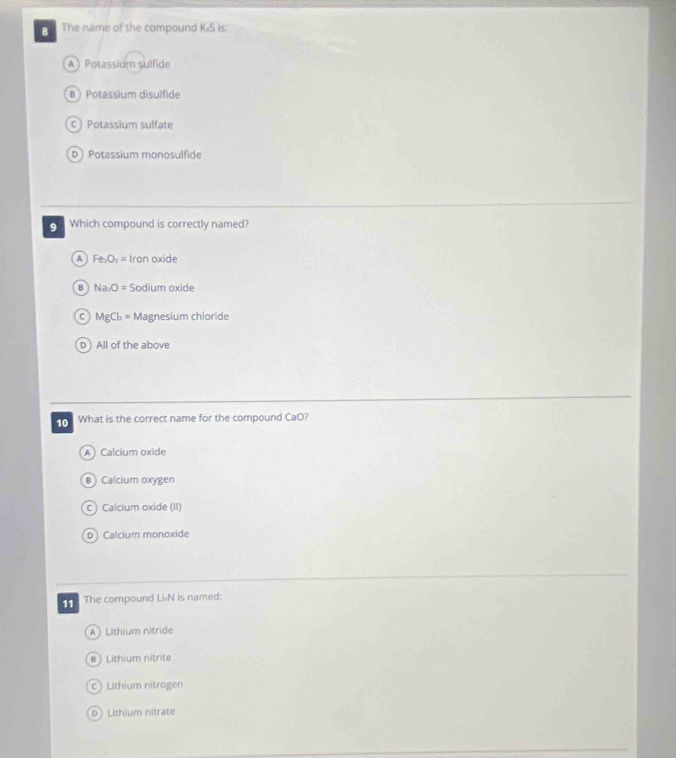 The name of the compound K:S is:
A  Potassium sulfide
B  Potassium disulfide
C Potassium sulfate
D Potassium monosulfide
9 Which compound is correctly named?
A Fe_2O_1= Iron oxide
B Na_2O= Sodium oxide
C MgCl_2= Mag nesium shioride
D All of the above
10 What is the correct name for the compound CaO?
A Calcium oxide
B ) Calcium oxygen
C Calcium oxide (II)
D Calcium monoxide
11 The compound Li:N is named:
A  Lithium nitride
8 ) Lithium nitrite
c ) Lithium nitrogen
D) Lithium nitrate