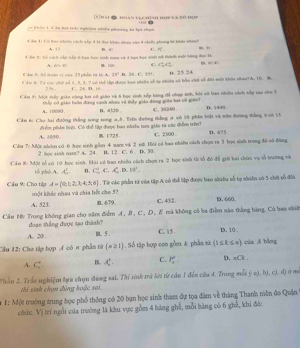 hoán vị,chính hợp và tổ hợp
*Đề
* Phâu 1. Câu hội trắc nghiệm nhiều phương án lựa chọn.
Câu 1: Có bao nhiêu cách xếp 4 lá thư khác nhau vào 4 chiếc phong bì khác nhau?
A. 12. B. 4! C. P_4^(1.
D. 3! .
Câu 2: Số cách sắp xếp 6 bạn học sinh nam và 4 bạn học sinh nữ thành một hàng đọc là.
C. C_(10)^6.C_(10)^4.
A. 6!+4!. B. 10! . D. 6!.4!.
Câu 3: Số hoán vị của 25 phần tử la:A. 25^2) B. 26 . C. 25!. D. 25.24.
Câu 4: Từ các chữ số 1, 3, 5, 7 có thể lập được bao nhiêu số tự nhiên có bốn chữ số đôi một khác nhau?A. 16. B.
256 . C. 24 . D. 10 .
Câu 5: Một thầy giáo cùng hai cô giáo và 6 học sinh xếp hàng để chụp ánh, hôi có bao nhiêu cách xếp sao cho 3
thầy cô giáo luôn đứng cạnh nhau và thầy giáo đứng giữa hai cô giáo?
A. 10080. B. 4320 . C. 30240 . D. 1440 .
Câu 6: Cho hai đường thẳng song song a,b. Trên đường thẳng a có 10 phân biệt và trên đường thẳng δ có 15
điểm phân biệt. Có thể lập được bao nhiêu tam giác từ các điểm trên?
A. 1050. B. 1725 . C. 2300 .
D. 675
Câu 7: Một nhóm có 6 học sinh gồm 4 nam và 2 nữ. Hỏi có bao nhiêu cách chọn ra 3 học sinh trong đó có đúng
2 học sinh nam? A. 24 . B. 12  C. 6 . D. 30.
Câu 8: Một tổ có 10 học sinh. Hỏi có bao nhiêu cách chọn ra 2 học sinh từ tổ đó để giữ hai chức vụ tổ trưởng và
tổ phó.A. A_(10)^2. B. C_(10)^2. C. A_(10)^8. D. 10^2.
Câu 9: Cho tập A= 0;1;2;3;4;5;6. Từ các phần tử của tập A có thể lập được bao nhiêu số tự nhiên có 5 chữ số đôi
một khác nhau và chia hết cho 5?
A. 523. B. 679. C. 432.
D. 660.
Câu 10: Trong không gian cho năm điểm A, B, C, D, E mà không có ba điểm nào thằng hàng. Có bao nhiên
đoạn thẳng được tạo thành?
C. 15 .
A. 20 . B. 5 . D. 10 .
Câu 12: Cho tập hợp A có n phần tử (n≥ 1). Số tập hợp con gồm k phần tử (1≤ k≤ n) của A bằng
C. P_n^k.
A. C_n^k.
B. A_n^k. D. nCk .
Phần 2. Trắc nghiệm lựa chọn đúng sai. Thí sinh trả lời từ câu 1 đến câu 4. Trong mỗi ý a), b), c), d) ở mỗ
thi sinh chọn đúng hoặc sai.
u 1: Một trường trung học phổ thông có 20 bạn học sinh tham dự tọa đàm về tháng Thanh niên do Quận ở
chức. Vị trí ngồi của trường là khu vực gồm 4 hàng ghế, mỗi hàng có 6 ghế, khi đó: