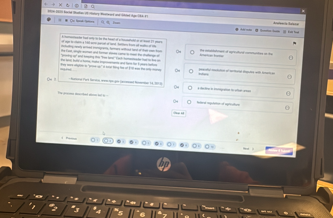 ① Q
×
2024-2025 Social Studies US History Westward and Gilded Age CBA#1 Analeecia Salazar
Qe Sipeak Options Zoom Add note
# Question Quíde Exit Test
A homesteader had only to be the head of a household or at least 21 years
of age to claim a 160 acre parcel of land. Settlers from all walks of lie the establishment of agricultural communities on the
including newly arrived immigrants, farmers without land of their own from American frontor
the East, single women and former slaves came to meet the challenge of
*proving ug)^circ  and keeping this "free land," Each homesteader had to live on
the land, build a home, make improvements and farm for 5 years before
they were eligible to "prove up." A total filing fee of $1.I was the only maney peaceful resolution of territorial disputes with American
reguired . . Indions
2 - National Park Service, www.rps.gov (accessed November 14, 2013) a decline in immigration to urban areas
The process described above led to - federal regulation of agriculture
Cleae All
《 Previous
Next  
a
3