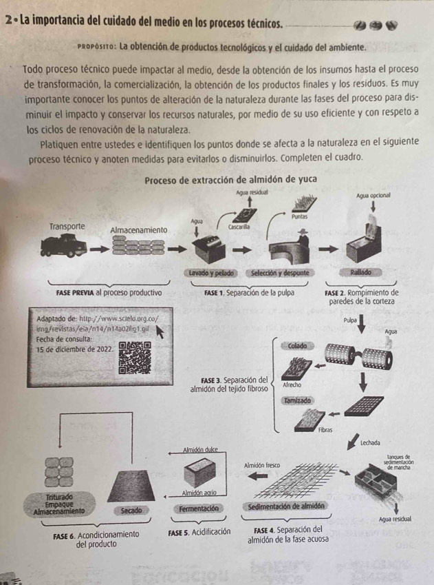 2× La importancia del cuidado del medio en los procesos técnicos. 
propósito: La obtención de productos tecnológicos y el cuidado del ambiente. 
Todo proceso técnico puede impactar al medio, desde la obtención de los insumos hasta el proceso 
de transformación, la comercialización, la obtención de los productos finales y los residuos. Es muy 
importante conocer los puntos de alteración de la naturaleza durante las fases del proceso para dis- 
minuir el impacto y conservar los recursos naturales, por medio de su uso eficiente y con respeto a 
los ciclos de renovación de la naturaleza. 
Platiquen entre ustedes e identifiquen los puntos donde se afecta a la naturaleza en el siguiente 
proceso técnico y anoten medidas para evitarlos o disminuirlos. Completen el cuadro. 
n