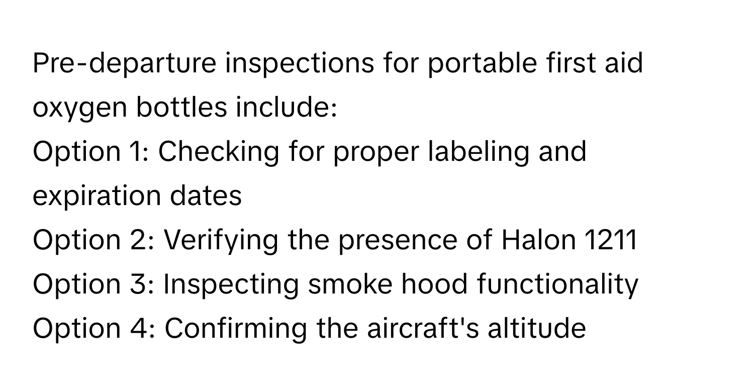 Pre-departure inspections for portable first aid oxygen bottles include:

Option 1: Checking for proper labeling and expiration dates
Option 2: Verifying the presence of Halon 1211
Option 3: Inspecting smoke hood functionality
Option 4: Confirming the aircraft's altitude