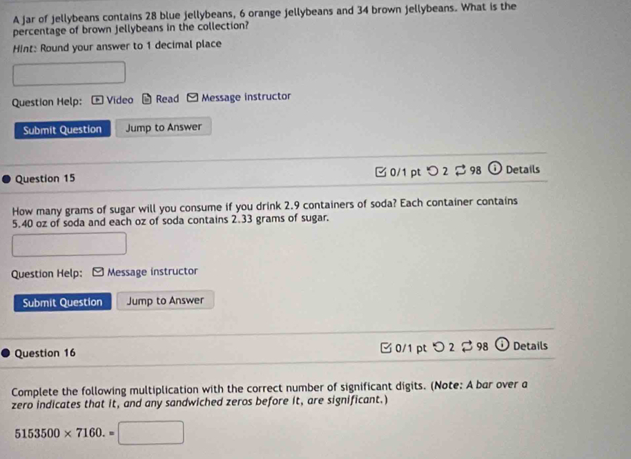 A jar of jellybeans contains 28 blue jellybeans, 6 orange jellybeans and 34 brown jellybeans. What is the 
percentage of brown jellybeans in the collection? 
Hint: Round your answer to 1 decimal place 
Question Help: Vídeo Read Message instructor 
Submit Question Jump to Answer 
Question 15 0/1 ptつ 2 98 Details 
How many grams of sugar will you consume if you drink 2.9 containers of soda? Each container contains
5.40 oz of soda and each oz of soda contains 2.33 grams of sugar. 
Question Help: Message instructor 
Submit Question Jump to Answer 
Question 16 C0/1 pt O2approx 98 (i Details 
Complete the following multiplication with the correct number of significant digits. (Note: A bar over a 
zero indicates that it, and any sandwiched zeros before it, are significant.)
5153500* 7160.= (□)°