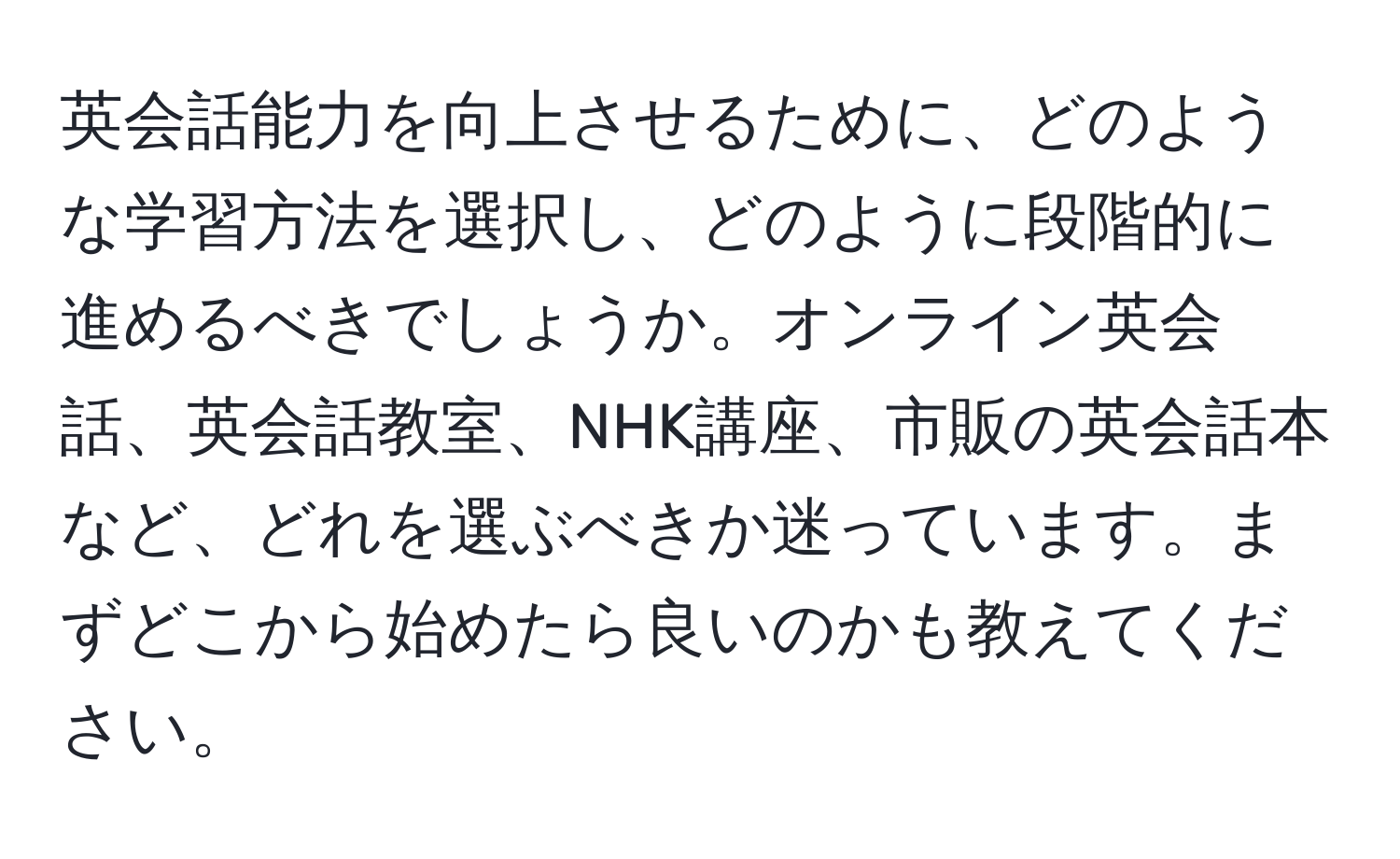 英会話能力を向上させるために、どのような学習方法を選択し、どのように段階的に進めるべきでしょうか。オンライン英会話、英会話教室、NHK講座、市販の英会話本など、どれを選ぶべきか迷っています。まずどこから始めたら良いのかも教えてください。