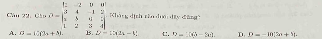 Cho D=beginbmatrix 1&-2&0&0 3&4&-1&2 a&b&0&0 1&2&3&4endbmatrix. Khẳng định nào dưới đây đúng?
A. D=10(2a+b). B. D=10(2a-b). C. D=10(b-2a). D. D=-10(2a+b).