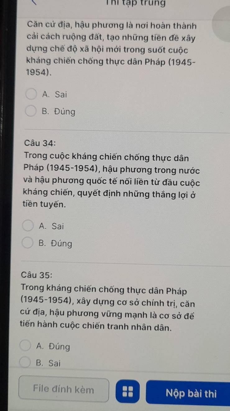 Thi tạp trung
Căn cứ địa, hậu phương là nơi hoàn thành
cải cách ruộng đất, tạo những tiền đề xây
dựng chế độ xã hội mới trong suốt cuộc
kháng chiến chống thực dân Pháp (1945-
1954).
A. Sai
B. Đúng
Câu 34:
Trong cuộc kháng chiến chống thực dân
Pháp (1945-1954), hậu phương trong nước
và hậu phương quốc tế nối liền từ đầu cuộc
kháng chiến, quyết định những thắng lợi ở
tiền tuyến.
A. Sai
B. Đúng
Câu 35:
Trong kháng chiến chống thực dân Pháp
(1945-1954), xây dựng cơ sở chính trị, căn
cứ địa, hậu phương vững mạnh là cơ sở để
tiến hành cuộc chiến tranh nhân dân.
A. Đúng
B. Sai
File đính kèm Nộp bài thi