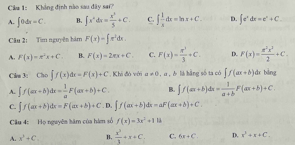 Khẳng định nào sau đây sai?
A. ∈t 0dx=C. B. ∈t x^4dx= x^5/5 +C. C. ∈t  1/x dx=ln x+C. D. ∈t e^xdx=e^x+C. 
Câu 2: Tìm nguyên hàm F(x)=∈t π^2dx.
A. F(x)=π^2x+C. B. F(x)=2π x+C. C. F(x)= π^3/3 +C. D. F(x)= π^2x^2/2 +C. 
Câu 3: £Cho ∈t f(x)dx=F(x)+C. Khi đó với a!= 0 , a , b là hằng số ta có ∈t f(ax+b)dx bằng
B.
A. ∈t f(ax+b)dx= 1/a F(ax+b)+C. ∈t f(ax+b)dx= 1/a+b F(ax+b)+C.
C. ∈t f(ax+b)dx=F(ax+b)+C. D. ∈t f(ax+b)dx=aF(ax+b)+C. 
Câu 4: Họ nguyên hàm của hàm số f(x)=3x^2+11 1
A. x^3+C. B.  x^3/3 +x+C. C. 6x+C. D. x^3+x+C.