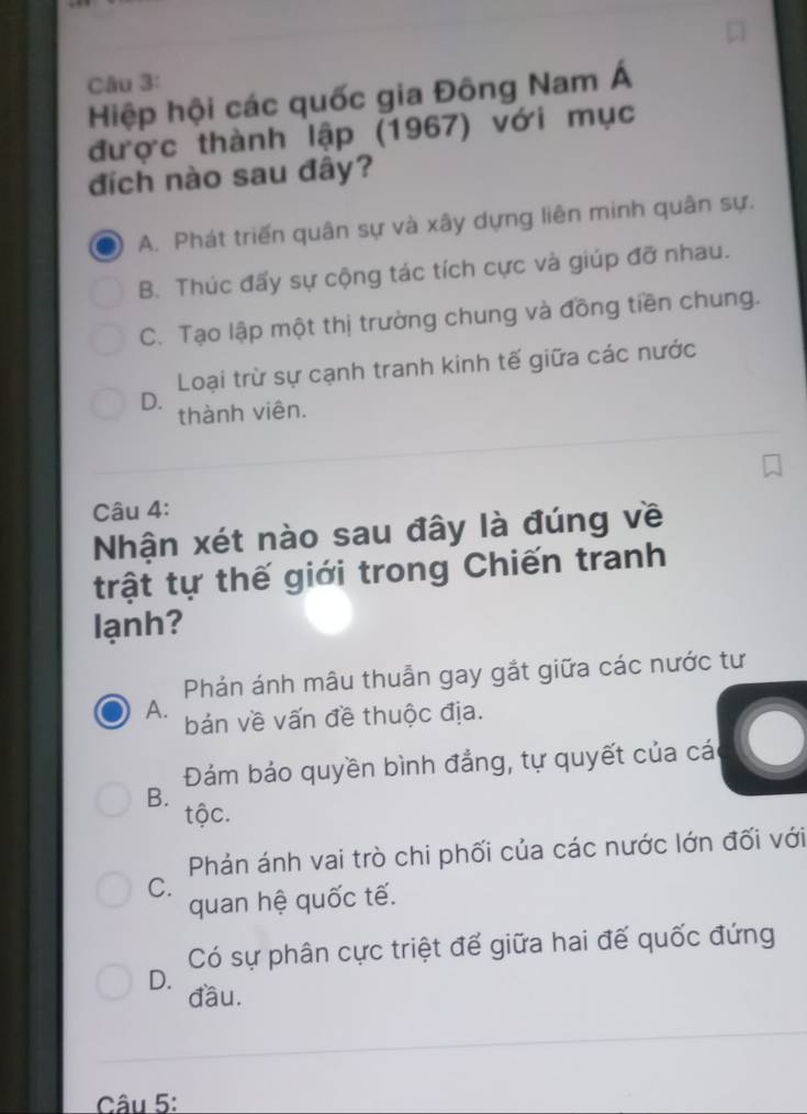 Hiệp hội các quốc gia Đông Nam Á
được thành lập (1967) với mục
đích nào sau đây?
A. Phát triển quân sự và xây dựng liên minh quân sự.
B. Thúc đấy sự cộng tác tích cực và giúp đỡ nhau.
C. Tạo lập một thị trường chung và đồng tiền chung.
Loại trừ sự cạnh tranh kinh tế giữa các nước
D. thành viên.
Câu 4:
Nhận xét nào sau đây là đúng về
trật tự thế giới trong Chiến tranh
lạnh?
Phản ánh mâu thuẫn gay gắt giữa các nước tư
A. bản về vấn đề thuộc địa.
Đám bảo quyền bình đẳng, tự quyết của các
B.
tộc.
Phản ánh vai trò chi phối của các nước lớn đối với
C.
quan hệ quốc tế.
Có sự phân cực triệt để giữa hai đế quốc đứng
D. đầu.
Câu 5: