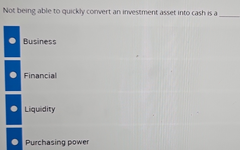 Not being able to quickly convert an investment asset into cash is a
_
Business
Financial
Liquidity
Purchasing power