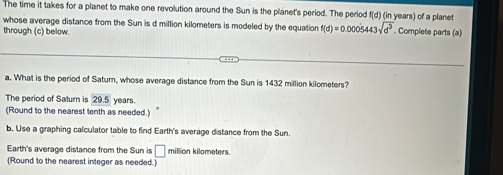 The time it takes for a planet to make one revolution around the Sun is the planet's period. The period f(d) (in years) of a planet 
whose average distance from the Sun is d million kilometers is modeled by the equation f(d)=0.0005443sqrt(d^3). Complete parts (a) 
through (c) below. 
a. What is the period of Saturn, whose average distance from the Sun is 1432 million kilometers? 
The period of Saturn is 29.5 years. 
(Round to the nearest tenth as needed.) 
b. Use a graphing calculator table to find Earth's average distance from the Sun. 
Earth's average distance from the Sun is □ million kilometers. 
(Round to the nearest integer as needed.)