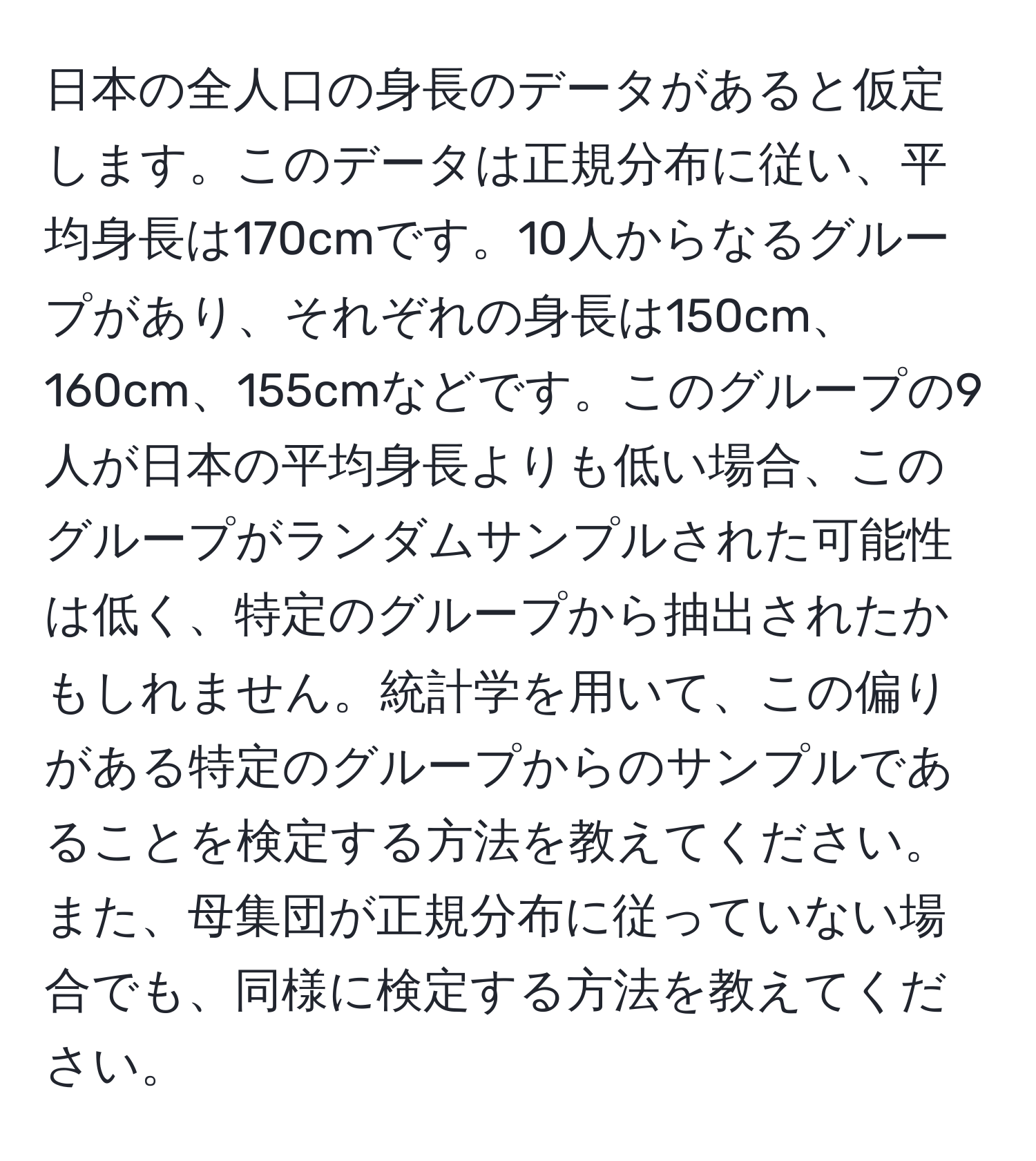 日本の全人口の身長のデータがあると仮定します。このデータは正規分布に従い、平均身長は170cmです。10人からなるグループがあり、それぞれの身長は150cm、160cm、155cmなどです。このグループの9人が日本の平均身長よりも低い場合、このグループがランダムサンプルされた可能性は低く、特定のグループから抽出されたかもしれません。統計学を用いて、この偏りがある特定のグループからのサンプルであることを検定する方法を教えてください。また、母集団が正規分布に従っていない場合でも、同様に検定する方法を教えてください。