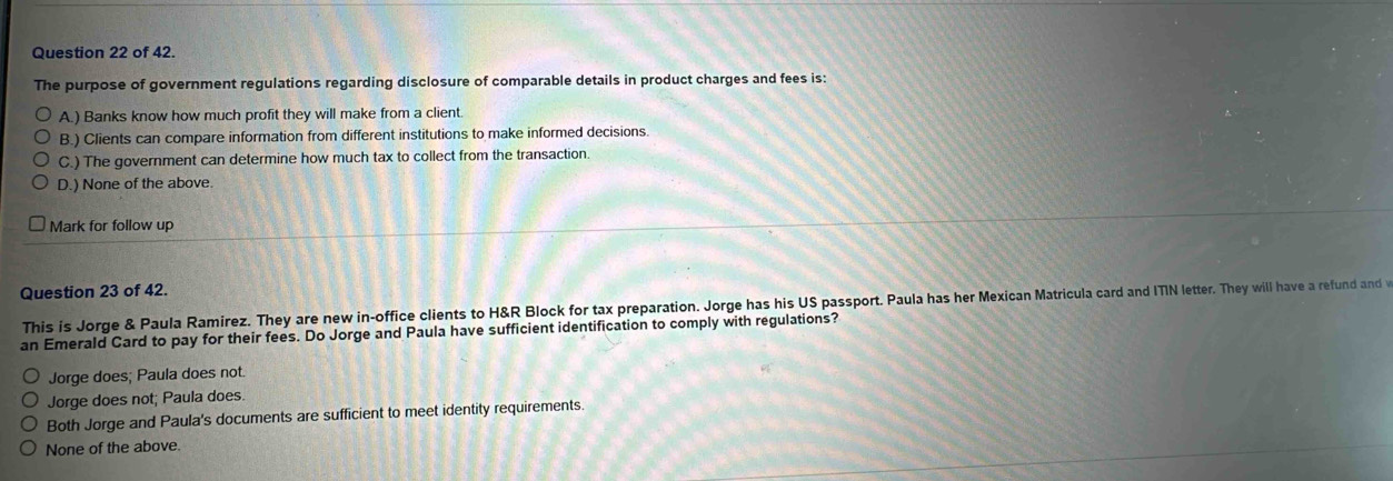 of 42.
The purpose of government regulations regarding disclosure of comparable details in product charges and fees is:
A.) Banks know how much profit they will make from a client.
B.) Clients can compare information from different institutions to make informed decisions.
C.) The government can determine how much tax to collect from the transaction.
D.) None of the above.
Mark for follow up
Question 23 of 42.
This is Jorge & Paula Ramirez. They are new in-office clients to H&R Block for tax preparation. Jorge has his US passport. Paula has her Mexican Matricula card and ITIN letter. They will have a refund and w
an Emerald Card to pay for their fees. Do Jorge and Paula have sufficient identification to comply with regulations?
Jorge does; Paula does not.
Jorge does not; Paula does.
Both Jorge and Paula's documents are sufficient to meet identity requirements.
None of the above.