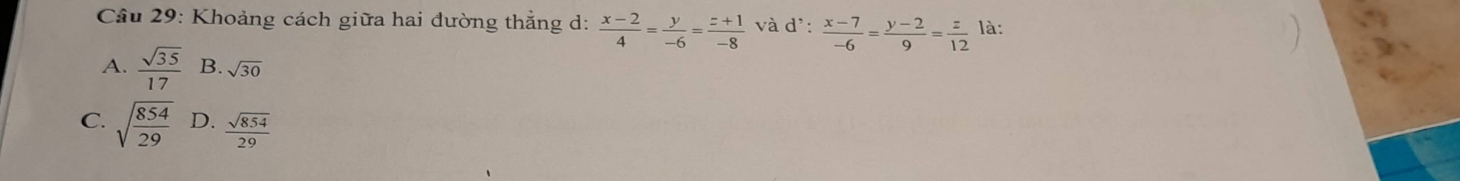 Khoảng cách giữa hai đường thẳng d:  (x-2)/4 = y/-6 = (z+1)/-8  và d':  (x-7)/-6 = (y-2)/9 = z/12  là:
A.  sqrt(35)/17  B. sqrt(30)
C. sqrt(frac 854)29 D.  sqrt(854)/29 