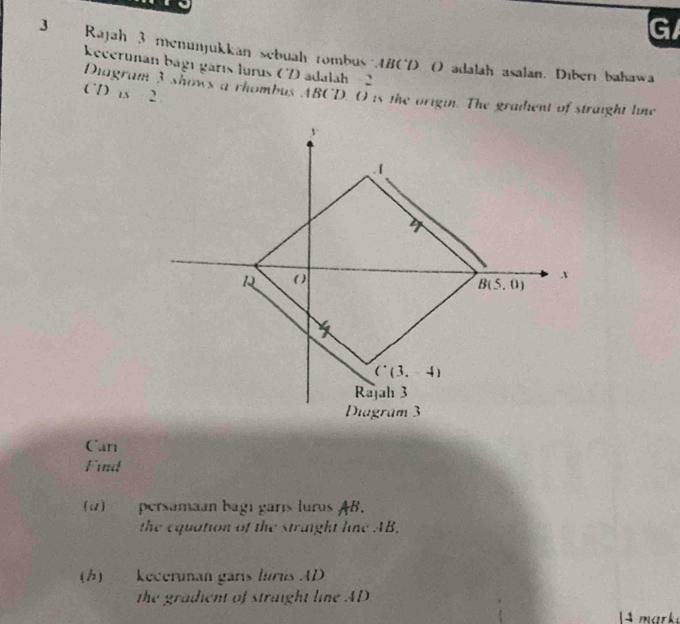 Rajah 3 menunjukkan sebuah rombus .4B0D ( adalah asalan. Diberi bahawa
kecerunan bágı garıs lurus (  adalah - 2
CD is 2
Diagram 3 shows a rhombus ABCD 0 is the origin. The gradent of straight line
Can
Find
(1) persamaan bagı garís lurus AB.
the equation of the straight line AB.
(h)kecerunan garís lurus AD
the gradient of straight line AD
4  mark