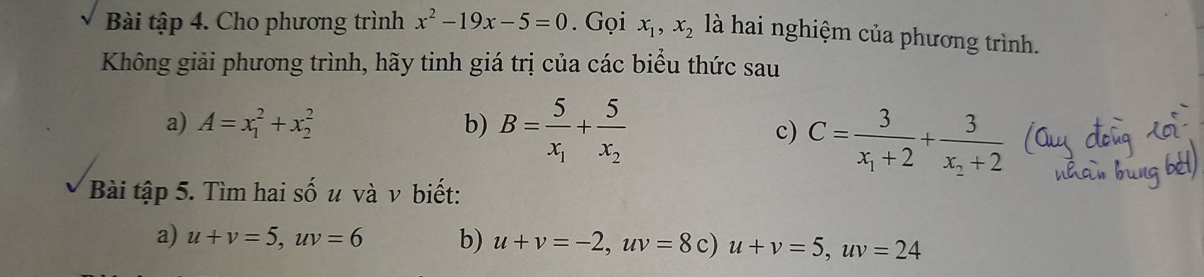 Bài tập 4. Cho phương trình x^2-19x-5=0. Gọi x_1, x_2 là hai nghiệm của phương trình. 
Không giải phương trình, hãy tinh giá trị của các biểu thức sau 
a) A=x_1^(2+x_2^2 b) B=frac 5)x_1+frac 5x_2
c) C=frac 3x_1+2+frac 3x_2+2
Bài tập 5. Tìm hai số u và ν biết: 
a) u+v=5, uv=6 b) u+v=-2, uv=8c) u+v=5, uv=24