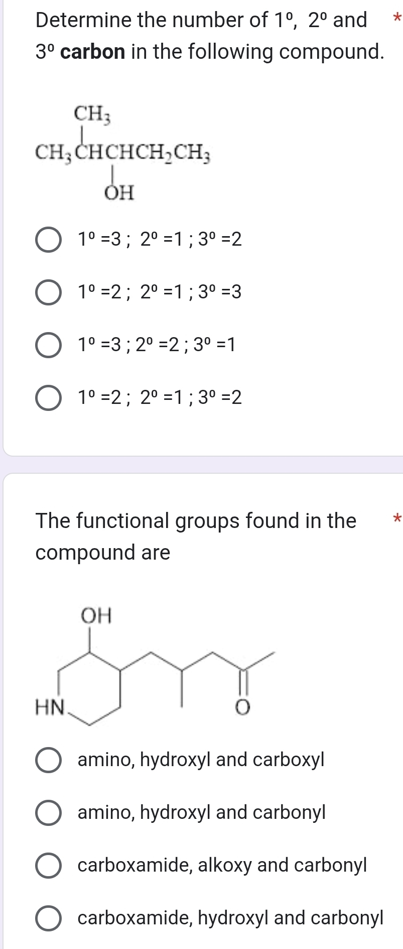 Determine the number of 1°, 2° and *
3° carbon in the following compound.
CH_3beginarrayl CH_3 CH_3CHCH_2CH_3 OHendarray.
1°=3; 2°=1; 3°=2
1°=2; 2°=1; 3°=3
1°=3; 2°=2; 3°=1
1°=2; 2°=1; 3°=2
The functional groups found in the *
compound are
amino, hydroxyl and carboxyl
amino, hydroxyl and carbonyl
carboxamide, alkoxy and carbonyl
carboxamide, hydroxyl and carbonyl