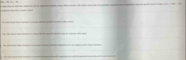 200, 130, 51, 28, .
he clains that at sritmetic sequences can be expressed explicity using a linee furction. She further claims us the particate sequence can he exprssed using the spectic lnear funcien f(a)=208-79a
n stalement describes Janoler's cluer
The claim about linear funcitions is comect, and the specifc function is also coment
The claam about linear functions is coment, but the spenite function uses an incorrent initial vaue
) The clam about linear functone is icorrent bereose writhmeic sequesions are not muned at all to lnear functions
The claim about linear functions is incomont because anthmetic sequences can only be expressed recursively with lnce funcions