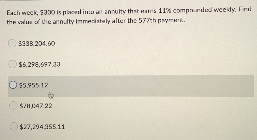 Each week, $300 is placed into an annuity that earns 11% compounded weekly. Find
the value of the annuity immediately after the 577th payment.
$338,204.60
$6,298,697.33
$5,955.12
$78,047.22
$27,294,355.11