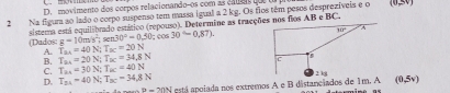 D. movimento dos corpos relacionando-os com as calas que ua
2 Na figum ao lado o corpo suspenso tem massa igual a 2 kg. Os fios têm pesos desprezíveis e o (0,5V)
(Dados: g=10m/s^2 sistema está equilibrado estático (repouso). Determine as tracçõ fios AB e BC,
sen 30°=0,50:cos 30°=0.87).
A. T_ax=40N;T_ac=20N T_24=20N;T_2C=34.8N
B.
C.
D. T_31=40N;T_3C=34.8N T_2A=30N;T_BC=40N
B=20N está apoiada nos extremos A e B distanciados de 1m. A (0,5v)