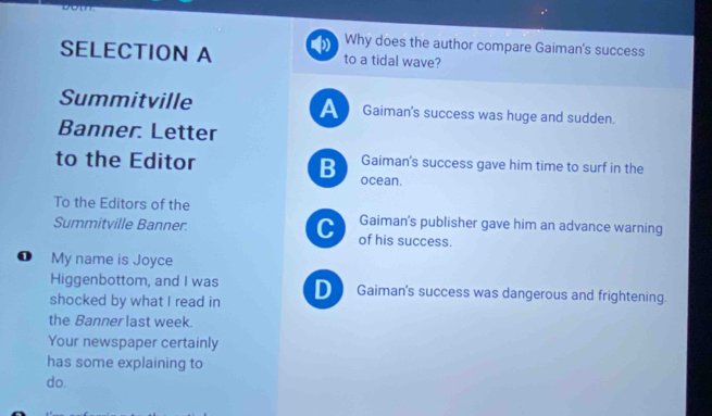 Why does the author compare Gaiman's success
SELECTION A to a tidal wave?
Summitville A Gaiman's success was huge and sudden.
Banner. Letter
Gaiman's success gave him time to surf in the
to the Editor B ocean.
To the Editors of the Gaiman's publisher gave him an advance warning
Summitville Banner. C of his success.
❶ My name is Joyce
Higgenbottom, and I was D Gaiman's success was dangerous and frightening.
shocked by what I read in
the Banner last week.
Your newspaper certainly
has some explaining to
do.