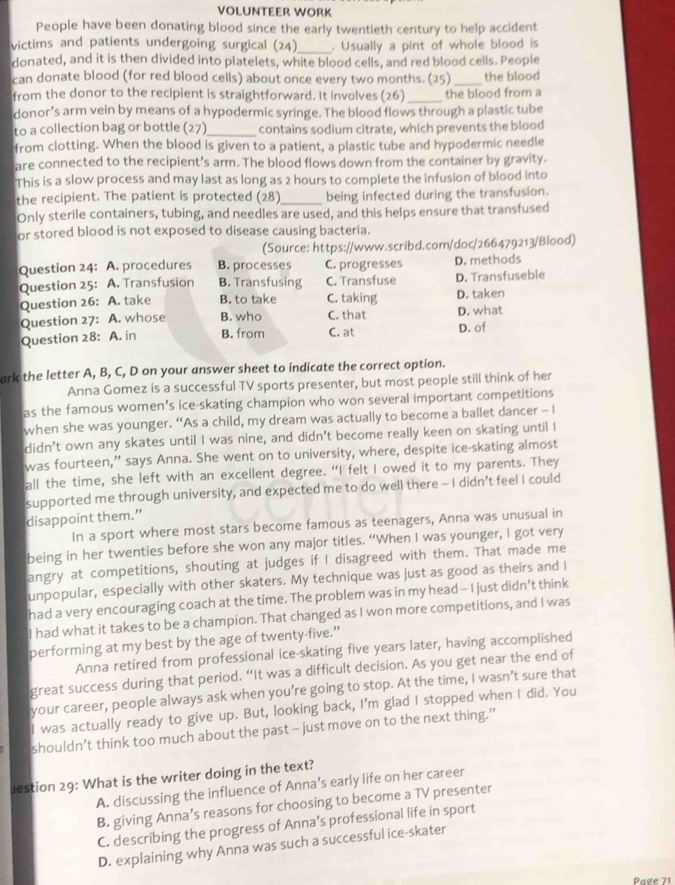 VOLUNTEER WORK
People have been donating blood since the early twentieth century to help accident
victims and patients undergoing surgical (24)_ . Usually a pint of whole blood is
donated, and it is then divided into platelets, white blood cells, and red blood cells. People
can donate blood (for red blood cells) about once every two months. (25)_ the blood
from the donor to the recipient is straightforward. It involves (26)_ the blood from a
donor’s arm vein by means of a hypodermic syringe. The blood flows through a plastic tube
to a collection bag or bottle (27)_ contains sodium citrate, which prevents the blood
from clotting. When the blood is given to a patient, a plastic tube and hypodermic needle
are connected to the recipient’s arm. The blood flows down from the container by gravity.
This is a slow process and may last as long as 2 hours to complete the infusion of blood into
the recipient. The patient is protected (28)_ being infected during the transfusion.
Only sterile containers, tubing, and needles are used, and this helps ensure that transfused
or stored blood is not exposed to disease causing bacteria.
(Source: https://www.scribd.com/doc/266479213/Blood)
Question 24: A. procedures B. processes C. progresses D. methods
Question 25: A. Transfusion B. Transfusing C. Transfuse D. Transfuseble
Question 26: A. take B. to take C. taking D. taken
Question 27: A. whose B. who C. that D. what
Question 28: A. in
B. from C. at D. of
ark the letter A, B, C, D on your answer sheet to indicate the correct option.
Anna Gomez is a successful TV sports presenter, but most people still think of her
as the famous women’s ice-skating champion who won several important competitions
when she was younger. “As a child, my dream was actually to become a ballet dancer - I
didn’t own any skates until I was nine, and didn’t become really keen on skating until I
was fourteen,” says Anna. She went on to university, where, despite ice-skating almost
all the time, she left with an excellent degree. “I felt I owed it to my parents. They
supported me through university, and expected me to do well there - I didn’t feel I could
disappoint them.”
In a sport where most stars become famous as teenagers, Anna was unusual in
being in her twenties before she won any major titles. “When I was younger, I got very
angry at competitions, shouting at judges if I disagreed with them. That made me
unpopular, especially with other skaters. My technique was just as good as theirs and I
had a very encouraging coach at the time. The problem was in my head - I just didn’t think
I had what it takes to be a champion. That changed as I won more competitions, and I was
performing at my best by the age of twenty-five.”
Anna retired from professional ice-skating five years later, having accomplished
great success during that period. “It was a difficult decision. As you get near the end of
your career, people always ask when you’re going to stop. At the time, I wasn’t sure that
I was actually ready to give up. But, looking back, I'm glad I stopped when I did. You
shouldn’t think too much about the past - just move on to the next thing.”
lestion 29: What is the writer doing in the text?
A. discussing the influence of Anna’s early life on her career
B. giving Anna’s reasons for choosing to become a TV presenter
C. describing the progress of Anna’s professional life in sport
D. explaining why Anna was such a successful ice-skater
Page 71