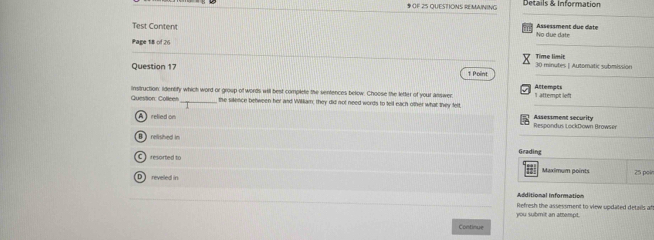OF 25 QUESTIONS REMAINING Details & Information
_
Test Conten Assessment due date
_
Page 18 of 26 No due date
Time limit
Question 17 1 Point 30 minutes | Automatic submission
Question: Colleen instruction: Iidentify which word or group of words will best complete the sentences below. Choose the lefter of your answer: Altempts I attempt left
_the sillence between her and William, they did not need words to tell each other what they felt_
A relied on Assessment security
Respondus LockDown Browser
_
Brelished in Grading
C resorted to Maximum points 25 poir
= n diional Information
you submit an attempt. Refresh the assessment to view updated details af
Continue