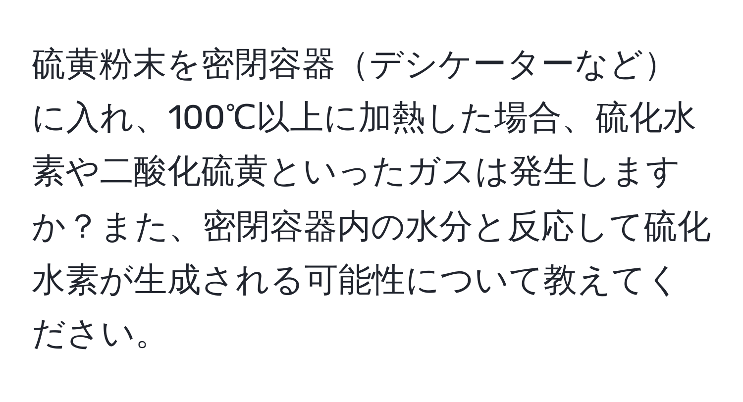 硫黄粉末を密閉容器デシケーターなどに入れ、100℃以上に加熱した場合、硫化水素や二酸化硫黄といったガスは発生しますか？また、密閉容器内の水分と反応して硫化水素が生成される可能性について教えてください。
