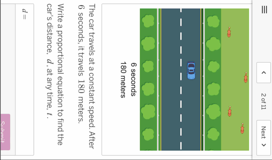 ≡ 2 of 11 Next 
< 
<tex>6 seconds
180 meters
The car travels at a constant speed. After
6 seconds, it travels 180 meters. 
Write a proportional equation to find the 
car's distance, d , at any time, t.
d=
Submit