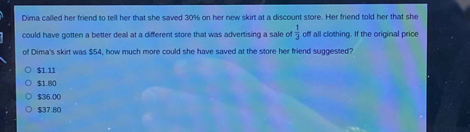 Dima called her friend to tell her that she saved 30% on her new skirt at a discount store. Her friend told her that she
could have gotten a better deal at a different store that was advertising a sale of  1/3  off all clothing. If the original price
of Dima's skirt was $54, how much more could she have saved at the store her friend suggested?
$1.11
$1.80
$36.00
$37.80