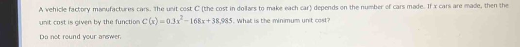 A vehicle factory manufactures cars. The unit cost C (the cost in dollars to make each car) depends on the number of cars made. If x cars are made, then the 
unit cost is given by the function C(x)=0.3x^2-168x+38,985. What is the minimum unit cost? 
Do not round your answer.