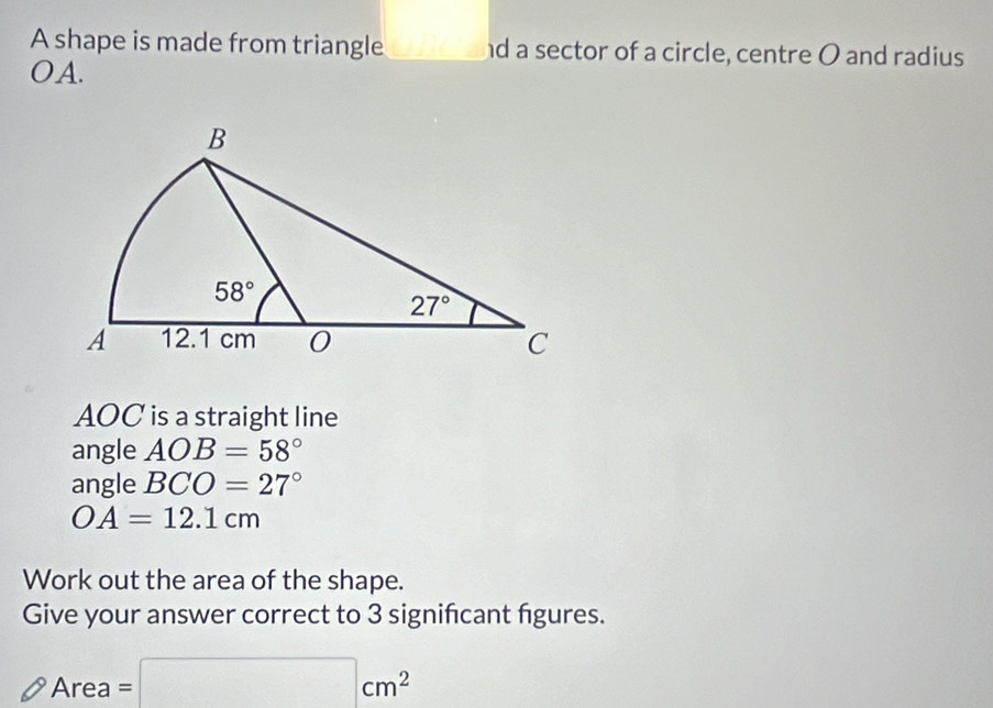 A shape is made from triangle _ □  nd a sector of a circle, centre O and radius
OA.
AOC is a straight line
angle AOB=58°
angle BCO=27°
OA=12.1cm
Work out the area of the shape.
Give your answer correct to 3 signifcant figures.
Area=□ cm^2