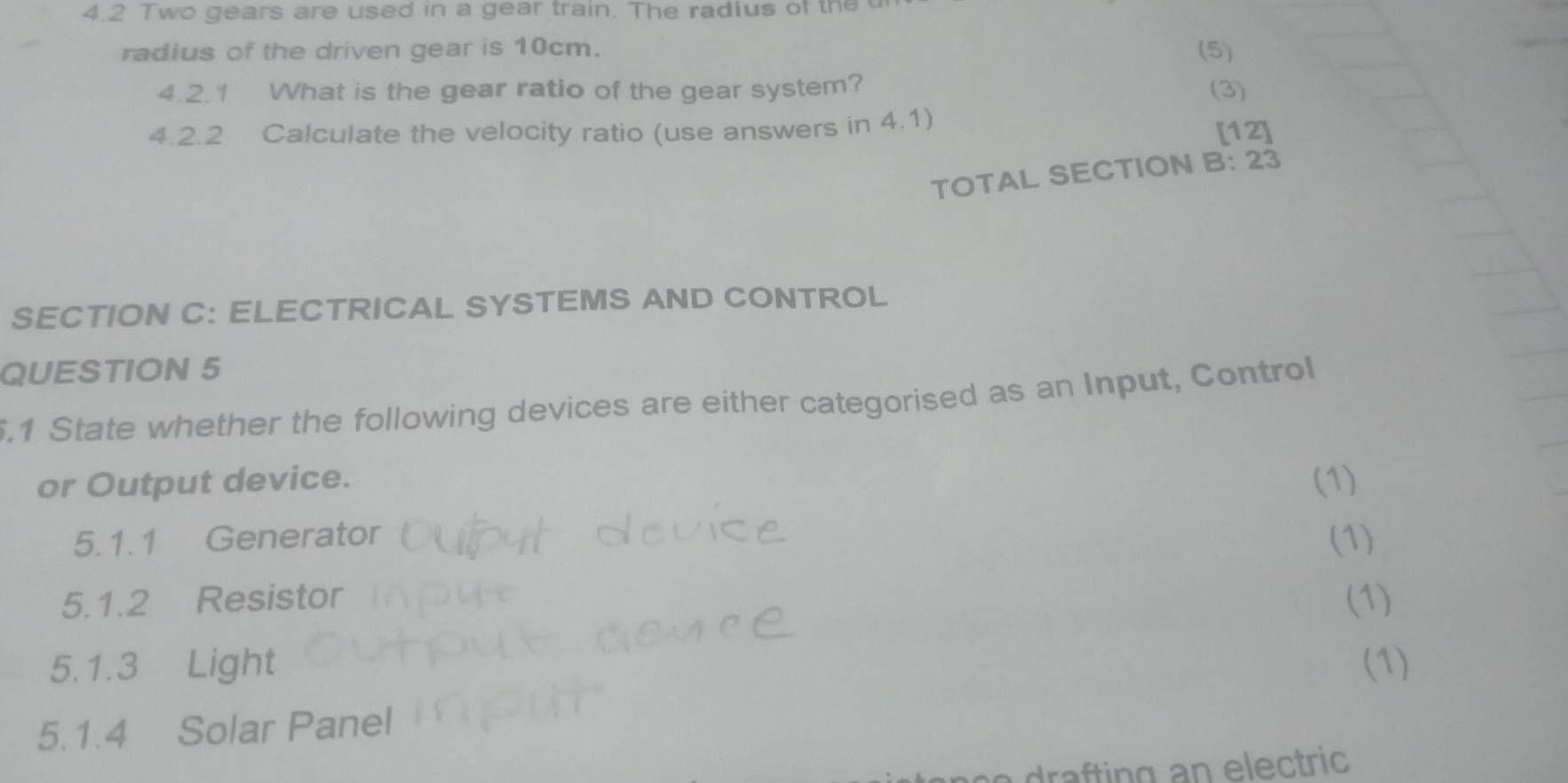 4.2 Two gears are used in a gear train. The radius of the 
radius of the driven gear is 10cm. (5) 
4.2.1 What is the gear ratio of the gear system? (3) 
4.2.2 Calculate the velocity ratio (use answers in 4.1) 
[12] 
TOTAL SECTION B: 23 
SECTION C: ELECTRICAL SYSTEMS AND CONTROL 
QUESTION 5 
5.1 State whether the following devices are either categorised as an Input, Control 
or Output device. (1) 
5. 1. 1 Generator (1) 
5.1.2 Resistor (1) 
5.1.3 Light (1) 
5.1.4 Solar Panel 
drafting an electric