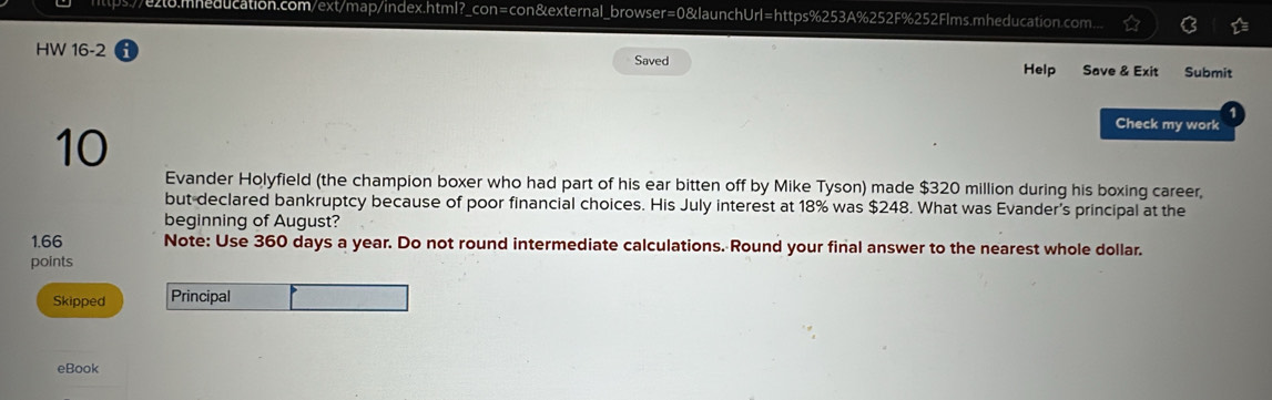 e2o.mheducation.com/ext/map/index.html?_con=con&external_browser=0&launchUrl=https%253A%252F%252Flms.mheducation.com... 
HW 16-2 Saved Help Save & Exit Submit 
10 
Check my work 
Evander Holyfield (the champion boxer who had part of his ear bitten off by Mike Tyson) made $320 million during his boxing career, 
but declared bankruptcy because of poor financial choices. His July interest at 18% was $248. What was Evander's principal at the 
beginning of August?
1.66 Note: Use 360 days a year. Do not round intermediate calculations. Round your final answer to the nearest whole dollar. 
points 
Skipped Principal 
eBook