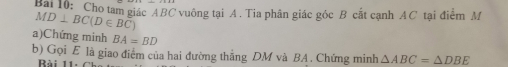 Bai 10: Cho tam giác ABC vuông tại A. Tia phân giác góc B cắt cạnh AC tại điểm M
MD⊥ BC(D∈ BC)
a)Chứng minh BA=BD
b) Gọi E là giao điểm của hai đường thắng DM và BA. Chứng minh △ ABC=△ DBE
Bài 11: C