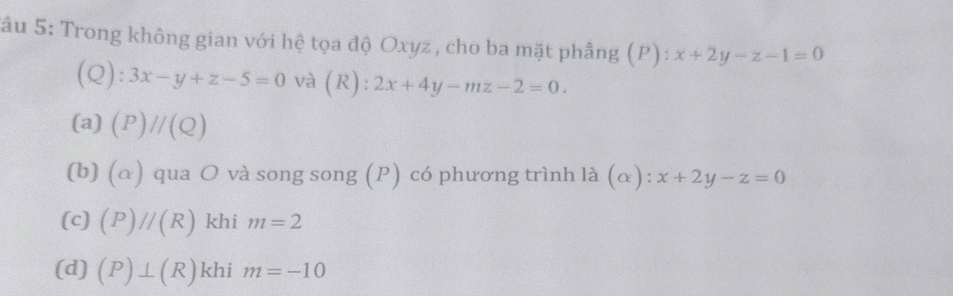 Sâu 5: Trong không gian với hệ tọa độ Oxyz , cho ba mặt phẳng (P) : x+2y-z-1=0
(Q): 3x-y+z-5=0 và (R): 2x+4y-mz-2=0.
(a) (P)//(Q)
(b) (alpha ) qua O và song song (P) có phương trình là (α): x+2y-z=0
(c) (P)//(R) khi m=2
(d) (P)⊥ (R) khi m=-10