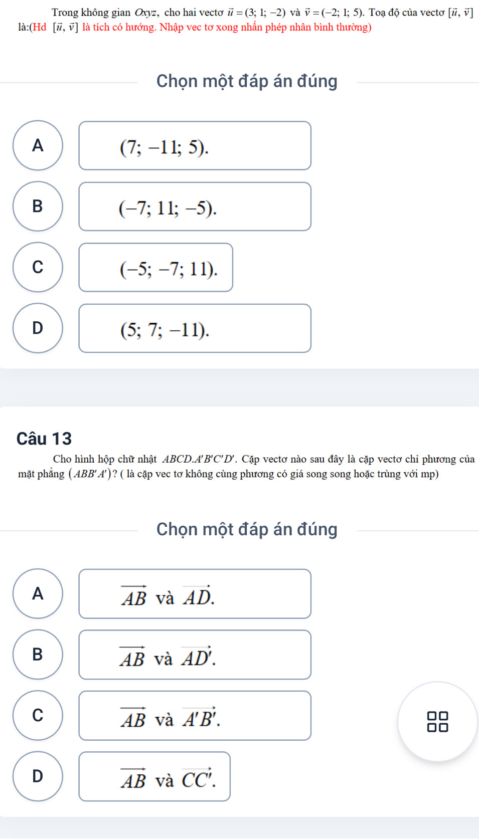 Trong không gian Oxyz, cho hai vectơ vector u=(3;1;-2) và vector v=(-2;1;5) ). Toạ độ của vectơ [vector u,vector v]
là:(Hd [vector u,vector v] là tích có hướng. Nhập vec tơ xong nhấn phép nhân bình thường)
Chọn một đáp án đúng
A
(7;-11;5).
B
(-7;11;-5).
C
(-5;-7;11).
D
(5;7;-11). 
Câu 13
Cho hình hộp chữ nhật ABCD.A B'C'D' 7. Cặp vectơ nào sau đây là cặp vectơ chỉ phương của
mặt phẳng (ABB'A') ? ( là cặp vec tơ không cùng phương có giá song song hoặc trùng với mp)
Chọn một đáp án đúng
A
vector AB và vector AD.
B
vector AB và vector AD'.
C
vector AB và vector A'B'.
D
vector AB và vector CC'.