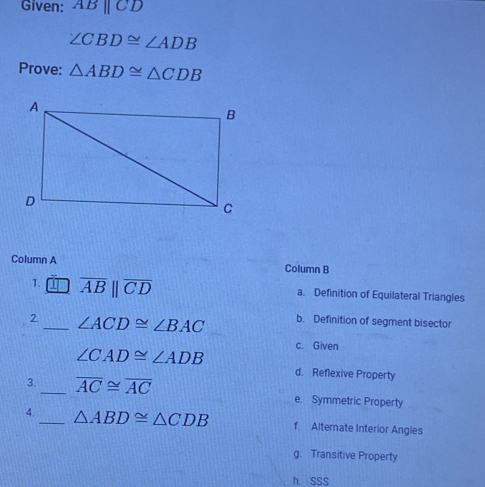 Given: ABparallel CD
∠ CBD≌ ∠ ADB
Prove: △ ABD≌ △ CDB
Column A Column B
1. overline AB||overline CD a. Definition of Equilateral Triangles
2._ ∠ ACD≌ ∠ BAC b. Definition of segment bisector
∠ CAD≌ ∠ ADB c. Given
d. Reflexive Property
3._ overline AC≌ overline AC e. Symmetric Property
4._ △ ABD≌ △ CDB f. Alternate Interior Angles
g. Transitive Property
h. SSS