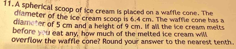 A spherical scoop of ice cream is placed on a waffle cone. The 
diameter of the ice cream scoop is 6.4 cm. The waffle cone has a 
diameter of 5 cm and a height of 9 cm. If all the ice cream melts 
before you eat any, how much of the melted ice cream will 
overflow the waffle cone? Round your answer to the nearest tenth.