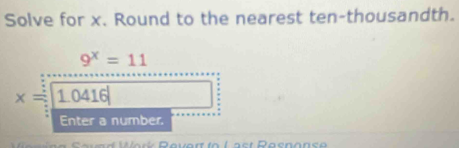 Solve for x. Round to the nearest ten-thousandth.
9^x=11
x=10 416
Enter a number.