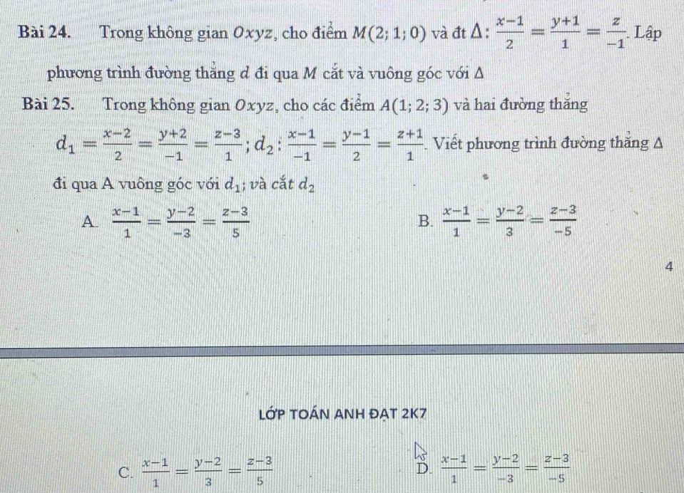 Trong không gian Oxyz, cho điểm M(2;1;0) và đt Δ :  (x-1)/2 = (y+1)/1 = z/-1  Lập
phương trình đường thằng d đi qua M cắt và vuông góc với Δ
Bài 25. Trong không gian Oxyz, cho các điểm A(1;2;3) và hai đường thắng
d_1= (x-2)/2 = (y+2)/-1 = (z-3)/1 ; d_2: (x-1)/-1 = (y-1)/2 = (z+1)/1 . Viết phương trình đường thăng A
đi qua A vuông góc với d_1; và cắt d_2
A.  (x-1)/1 = (y-2)/-3 = (z-3)/5   (x-1)/1 = (y-2)/3 = (z-3)/-5 
B.
4
LỚP TOÁN ANH ĐẠT 2K7
C.  (x-1)/1 = (y-2)/3 = (z-3)/5  D.  (x-1)/1 = (y-2)/-3 = (z-3)/-5 