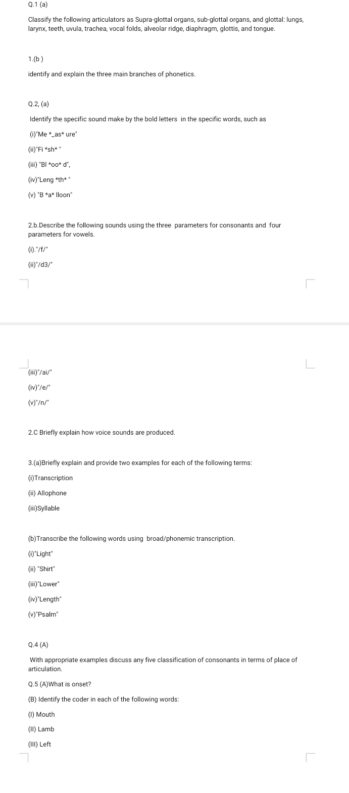 1 (a) 
Classify the following articulators as Supra-glottal organs, sub-glottal organs, and glottal: lungs, 
larynx, teeth, uvula, trachea, vocal folds, alveolar ridge, diaphragm, glottis, and tongue. 
1.(b ) 
identify and explain the three main branches of phonetics. 
Q.2, (a) 
Identify the specific sound make by the bold letters in the specific words, such as 
(i) ^*Me^*-as^*ure^*
(ii)" Fi*sh*^*
(iii) BI*OO^*d'', 
(iv)"L Leng^*th''
(v) B*a^*||oan 
2.b.Describe the following sounds using the three parameters for consonants and four 
parameters for vowels. 
(i).' 
(ii)" /d3/^circ  
(iii)"/ai/" 
(iv) ''/e/' 
(v)" '/n/'' 
2.C Briefly explain how voice sounds are produced. 
3.(a)Briefly explain and provide two examples for each of the following terms: 
(i)Transcription 
(ii) Allophone 
(iii)Syllable 
(b)Transcribe the following words using broad/phonemic transcription. 
(i)"Light" 
(ii) "Shirt" 
(iii)"Lower 
(iv)"Length" 
(v)"Psalm" 
0. 4(A) 
With appropriate examples discuss any five classification of consonants in terms of place of 
articulation. 
Q.5 (A)What is onset? 
(B) Identify the coder in each of the following words: 
(I) Mouth 
(II) Lamb 
(III) Left